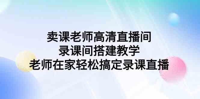 （9314期）卖课老师高清直播间 录课间搭建教学，老师在家轻松搞定录课直播