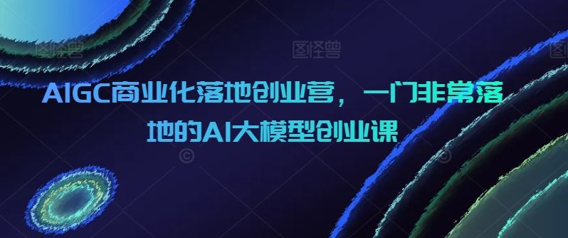 AIGC商业化落地创业营,一门非常落地的AI大模型创业课