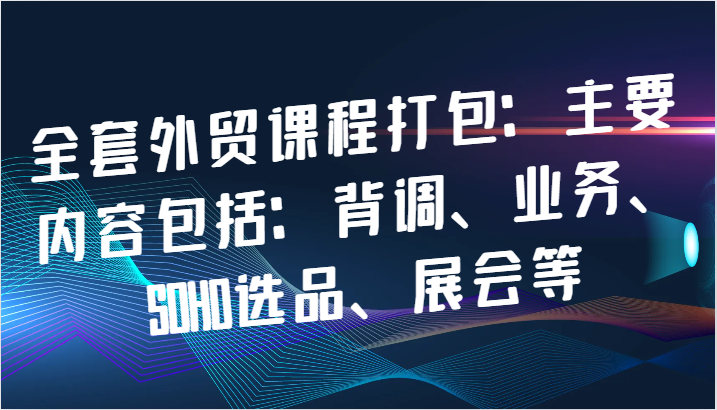 全套外贸课程打包：主要内容包括：背调、业务、SOHO选品、展会等_生财有道创业网