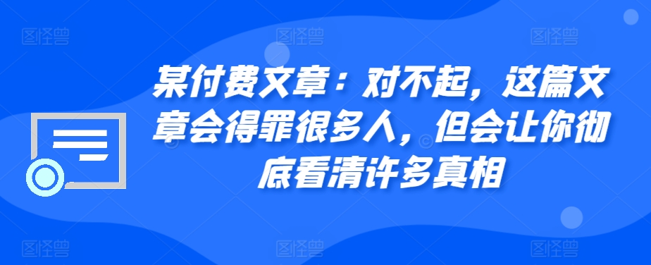 某付费文章：对不起，这篇文章会得罪很多人，但会让你彻底看清许多真相——生财有道创业项目网